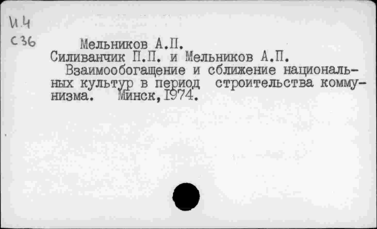 ﻿Мельников А.П.
Силиванчик П.П. и Мельников А.П.
Взаимообогащение и сближение национальных культур в период строительства комму низма. Минск,1у74.